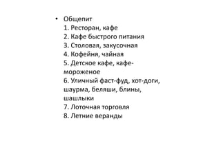 • Общепит 
1. Ресторан, кафе 
2. Кафе быстрого питания 
3. Столовая, закусочная 
4. Кофейня, чайная 
5. Детское кафе, кафе- 
мороженое 
6. Уличный фаст-фуд, хот-доги, 
шаурма, беляши, блины, 
шашлыки 
7. Лоточная торговля 
8. Летние веранды 
 