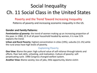 Social Inequality
Ch. 11 Social Class in the United States
Poverty and the Trend Toward Increasing Inequality
Patterns of poverty and increasing economic inequality in the US.
Gender and Family Patterns:
Feminization of poverty: the trend of women making up an increasing proportion of
the poor. In 1960, 25 % of all poor household headed by women, it is now 51%
explains the trend.
Urban and Rural Poverty: highest concentration in cities (19%), suburbs (11.1%) while
the rural areas have high levels of poverty.
Explaining Poverty
One View: Blame the poor: high cultural value of self-reliance through talents and
efforts. Poor lack skills, schooling, and motivation. Culture of poverty: self-
perpetuating cycle. 1996 Congress changed welfare system.
Another View: Blame society; loss of jobs, little opportunity, blame victim
 