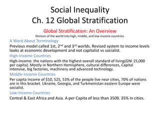 Social Inequality
Ch. 12 Global Stratification
Global Stratification: An Overview
Division of the world into high, middle, and low-income countries.
A Word About Terminology
Previous model called 1st, 2nd and 3rd worlds. Revised system to income levels
looks at economic development and not capitalist vs socialist.
High-Income Countries
High-income: the nations with the highest overall standard of living(GNI 15,000
per capita). Mostly in Northern Hemisphere, cultural differences, Capital
intensive, big factories, machinery and advanced technology.
Middle-Income Countries
Per capita income of $10, 525, 53% of the people live near cities, 70% of nations
are in this bracket. Ukraine, Georgia, and Turkmenistan eastern Europe were
socialist.
Low-Income Countries
Central & East Africa and Asia. A per Capita of less than 3500. 35% in cities.
 