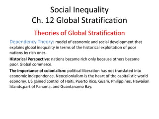 Social Inequality
Ch. 12 Global Stratification
Theories of Global Stratification
Dependency Theory: model of economic and social development that
explains global inequality in terms of the historical exploitation of poor
nations by rich ones.
Historical Perspective: nations became rich only because others became
poor. Global commerce.
The importance of colonialism: political liberation has not translated into
economic independence. Neocolonialism is the heart of the capitalistic world
economy. US gained control of Haiti, Puerto Rico, Guam, Philippines, Hawaiian
Islands,part of Panama, and Guantanamo Bay.
 