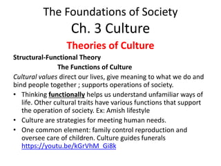 The Foundations of Society
Ch. 3 Culture
Theories of Culture
Structural-Functional Theory
The Functions of Culture
Cultural values direct our lives, give meaning to what we do and
bind people together ; supports operations of society.
• Thinking functionally helps us understand unfamiliar ways of
life. Other cultural traits have various functions that support
the operation of society. Ex: Amish lifestyle
• Culture are strategies for meeting human needs.
• One common element: family control reproduction and
oversee care of children. Culture guides funerals
https://youtu.be/kGrVhM_Gi8k
 
