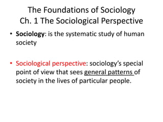The Foundations of Sociology
Ch. 1 The Sociological Perspective
• Sociology: is the systematic study of human
society
• Sociological perspective: sociology’s special
point of view that sees general patterns of
society in the lives of particular people.
 