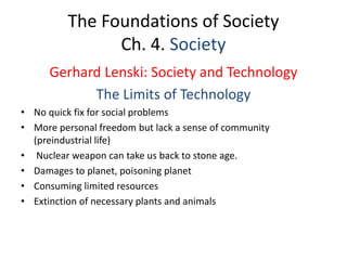 The Foundations of Society
Ch. 4. Society
Gerhard Lenski: Society and Technology
The Limits of Technology
• No quick fix for social problems
• More personal freedom but lack a sense of community
(preindustrial life)
• Nuclear weapon can take us back to stone age.
• Damages to planet, poisoning planet
• Consuming limited resources
• Extinction of necessary plants and animals
 