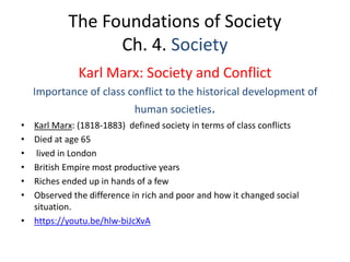 The Foundations of Society
Ch. 4. Society
Karl Marx: Society and Conflict
Importance of class conflict to the historical development of
human societies.
• Karl Marx: (1818-1883) defined society in terms of class conflicts
• Died at age 65
• lived in London
• British Empire most productive years
• Riches ended up in hands of a few
• Observed the difference in rich and poor and how it changed social
situation.
• https://youtu.be/hlw-biJcXvA
 