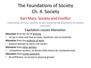 The Foundations of Society
Ch. 4. Society
Karl Marx: Society and Conflict
Importance of class conflict to the historical development of human
societies.
Capitalism causes Alienation.
Alienation from the act of working.
• no say in what and how to make, repetition, loss of creativity
Alienation from the products of work.
• product belongs to owner not worker
Alienation from other workers
• competitive workers, no bonds, little chance for companionship.
Alienation from human potential.
• No fulfillment, no mental or physical growth.
 