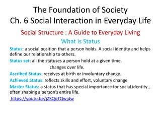 The Foundation of Society
Ch. 6 Social Interaction in Everyday Life
Social Structure : A Guide to Everyday Living
What is Status
Status: a social position that a person holds. A social identity and helps
define our relationship to others.
Status set: all the statuses a person hold at a given time.
changes over life.
Ascribed Status: receives at birth or involuntary change.
Achieved Status: reflects skills and effort, voluntary change
Master Status: a status that has special importance for social identity ,
often shaping a person’s entire life.
https://youtu.be/jZKQoTQwjdw
 