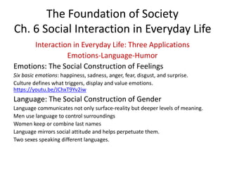 The Foundation of Society
Ch. 6 Social Interaction in Everyday Life
Interaction in Everyday Life: Three Applications
Emotions-Language-Humor
Emotions: The Social Construction of Feelings
Six basic emotions: happiness, sadness, anger, fear, disgust, and surprise.
Culture defines what triggers, display and value emotions.
https://youtu.be/JChxT9Yv2iw
Language: The Social Construction of Gender
Language communicates not only surface-reality but deeper levels of meaning.
Men use language to control surroundings
Women keep or combine last names
Language mirrors social attitude and helps perpetuate them.
Two sexes speaking different languages.
 