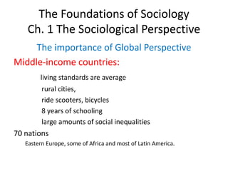 The Foundations of Sociology
Ch. 1 The Sociological Perspective
The importance of Global Perspective
Middle-income countries:
living standards are average
rural cities,
ride scooters, bicycles
8 years of schooling
large amounts of social inequalities
70 nations
Eastern Europe, some of Africa and most of Latin America.
 