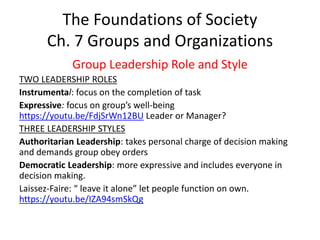 The Foundations of Society
Ch. 7 Groups and Organizations
Group Leadership Role and Style
TWO LEADERSHIP ROLES
Instrumental: focus on the completion of task
Expressive: focus on group’s well-being
https://youtu.be/FdjSrWn12BU Leader or Manager?
THREE LEADERSHIP STYLES
Authoritarian Leadership: takes personal charge of decision making
and demands group obey orders
Democratic Leadership: more expressive and includes everyone in
decision making.
Laissez-Faire: “ leave it alone” let people function on own.
https://youtu.be/IZA94smSkQg
 