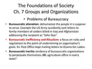 The Foundations of Society
Ch. 7 Groups and Organizations
• Problems of Bureaucracy
• Bureaucratic alienation: dehumanize the people it is suppose
to serve. Example the US Army accidently sent letters to
family members of solders killed in Iraq and Afghanistan
addressing the recipient as “John Doe”
• Bureaucratic inefficiency and Ritualism: a focus on rules and
regulations to the point of undermining an organization’s
goals. Ex: Post Office kept mailing letters to Osama bin Laden.
• Bureaucratic inertia: tendency of bureaucratic organizations
to perpetuate themselves. EX: agriculture office in every
state?
 