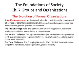 The Foundations of Society
Ch. 7 Groups and Organizations
The Evolution of Formal Organizations
Scientific Management: application of scientific principles to the operation of
a business or other large organization. (Mangers observe tasks, perform each job
more efficiently, provide guidance and incentives.)
The First Challenge: Race and Gender: 1960 unfair hiring practices. Patterns of
privilege and exclusion, women better at communication.
The Second Challenge: The Japanese Work Organization (1980) strong collective
spirit, give same salary and responsibility, hire for life, all phases of operations, quality
circles, home mortgages.
The Third Challenge: The Changing Nature Of Work : Global, (creative freedom,
competitive work teams, flatter organization, greater flexibility)
 