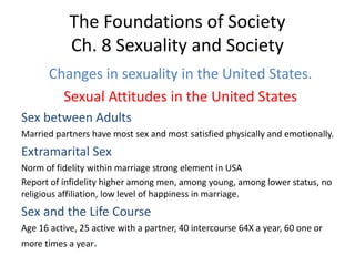 The Foundations of Society
Ch. 8 Sexuality and Society
Changes in sexuality in the United States.
Sexual Attitudes in the United States
Sex between Adults
Married partners have most sex and most satisfied physically and emotionally.
Extramarital Sex
Norm of fidelity within marriage strong element in USA
Report of infidelity higher among men, among young, among lower status, no
religious affiliation, low level of happiness in marriage.
Sex and the Life Course
Age 16 active, 25 active with a partner, 40 intercourse 64X a year, 60 one or
more times a year.
 