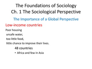 The Foundations of Sociology
Ch. 1 The Sociological Perspective
The Importance of a Global Perspective
Low-income countries
Poor housing
unsafe water,
too little food,
little chance to improve their lives.
48 countries
• Africa and few in Asia
 