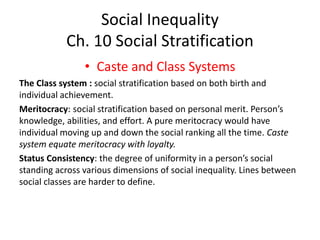 Social Inequality
Ch. 10 Social Stratification
• Caste and Class Systems
The Class system : social stratification based on both birth and
individual achievement.
Meritocracy: social stratification based on personal merit. Person’s
knowledge, abilities, and effort. A pure meritocracy would have
individual moving up and down the social ranking all the time. Caste
system equate meritocracy with loyalty.
Status Consistency: the degree of uniformity in a person’s social
standing across various dimensions of social inequality. Lines between
social classes are harder to define.
 