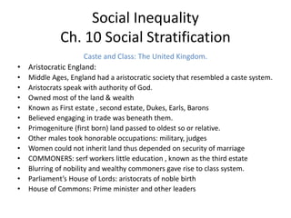 Social Inequality
Ch. 10 Social Stratification
Caste and Class: The United Kingdom.
• Aristocratic England:
• Middle Ages, England had a aristocratic society that resembled a caste system.
• Aristocrats speak with authority of God.
• Owned most of the land & wealth
• Known as First estate , second estate, Dukes, Earls, Barons
• Believed engaging in trade was beneath them.
• Primogeniture (first born) land passed to oldest so or relative.
• Other males took honorable occupations: military, judges
• Women could not inherit land thus depended on security of marriage
• COMMONERS: serf workers little education , known as the third estate
• Blurring of nobility and wealthy commoners gave rise to class system.
• Parliament’s House of Lords: aristocrats of noble birth
• House of Commons: Prime minister and other leaders
 