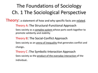 The Foundations of Sociology
Ch. 1 The Sociological Perspective
Theory: a statement of how and why specific facts are related.
Theory A: The Structural-Functional Approach
Sees society as a complex system whose parts work together to
promote solidarity and stability
Theory B: The Social-Conflict Approach
Sees society as an arena of inequality that generates conflict and
change.
Theory C :The Symbolic-Interaction Approach
Sees society as the product of the everyday interaction of the
individual.
 