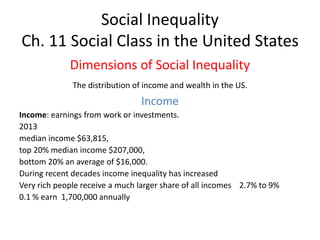 Social Inequality
Ch. 11 Social Class in the United States
Dimensions of Social Inequality
The distribution of income and wealth in the US.
Income
Income: earnings from work or investments.
2013
median income $63,815,
top 20% median income $207,000,
bottom 20% an average of $16,000.
During recent decades income inequality has increased
Very rich people receive a much larger share of all incomes 2.7% to 9%
0.1 % earn 1,700,000 annually
 