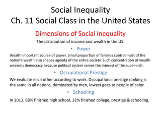 Social Inequality
Ch. 11 Social Class in the United States
Dimensions of Social Inequality
The distribution of income and wealth in the US.
• Power
Wealth important source of power. Small proportion of families control most of the
nation’s wealth also shapes agenda of the entire society. Such concentration of wealth
weakens democracy because political system serves the interest of the super-rich.
• Occupational Prestige
We evaluate each other according to work. Occupational prestige ranking is
the same in all nations, dominated by men, lowest goes to people of color.
• Schooling
In 2013, 88% finished high school, 32% finished college, prestige & schooling.
 