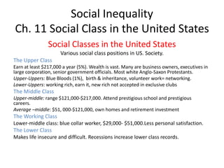 Social Inequality
Ch. 11 Social Class in the United States
Social Classes in the United States
Various social class positions in US. Society.
The Upper Class
Earn at least $217,000 a year (5%). Wealth is vast. Many are business owners, executives in
large corporation, senior government officials. Most white Anglo-Saxon Protestants.
Upper-Uppers: Blue Bloods (1%), birth & inheritance, volunteer work= networking.
Lower-Uppers: working rich, earn it, new rich not accepted in exclusive clubs
The Middle Class
Upper-middle: range $121,000-$217,000. Attend prestigious school and prestigious
careers.
Average –middle: $51, 000-$121,000, own homes and retirement investment
The Working Class
Lower-middle class: blue collar worker, $29,000- $51,000.Less personal satisfaction.
The Lower Class
Makes life insecure and difficult. Recessions increase lower class records.
 
