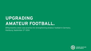 UPGRADING
AMATEUR FOOTBALL.
DFB presents a best case practice for strengthening amateur football in Germany.
Hamburg, September 2nd 2014
 