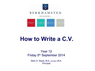 How to Write a C.V. 
Year 12 
Friday 5th September 2014 
Mark S. Steed, M.A. (Cantab.) M.A. 
Principal 
 