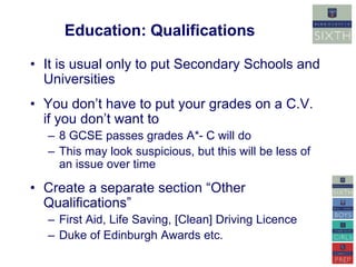 Education: Qualifications 
• It is usual only to put Secondary Schools and 
Universities 
• You don’t have to put your grades on a C.V. 
if you don’t want to 
– 8 GCSE passes grades A*- C will do 
– This may look suspicious, but this will be less of 
an issue over time 
• Create a separate section “Other 
Qualifications” 
– First Aid, Life Saving, [Clean] Driving Licence 
– Duke of Edinburgh Awards etc. 
 