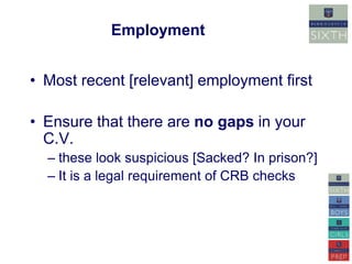 Employment 
• Most recent [relevant] employment first 
• Ensure that there are no gaps in your 
C.V. 
– these look suspicious [Sacked? In prison?] 
– It is a legal requirement of CRB checks 
 