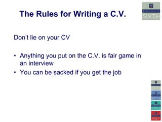 The Rules for Writing a C.V. 
Don’t lie on your CV 
• Anything you put on the C.V. is fair game in 
an interview 
• You can be sacked if you get the job 
 