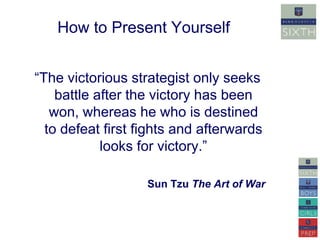 How to Present Yourself 
“The victorious strategist only seeks 
battle after the victory has been 
won, whereas he who is destined 
to defeat first fights and afterwards 
looks for victory.” 
Sun Tzu The Art of War 
 