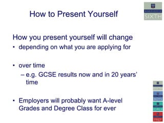How to Present Yourself 
How you present yourself will change 
• depending on what you are applying for 
• over time 
– e.g. GCSE results now and in 20 years’ 
time 
• Employers will probably want A-level 
Grades and Degree Class for ever 
 