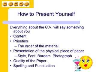 How to Present Yourself 
Everything about the C.V. will say something 
about you 
• Content 
• Priorities 
– The order of the material 
• Presentation of the physical piece of paper 
– Style, Font, Borders, Photograph 
• Quality of the Paper 
• Spelling and Punctuation 
 