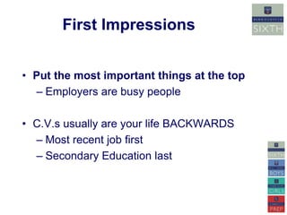 First Impressions 
• Put the most important things at the top 
– Employers are busy people 
• C.V.s usually are your life BACKWARDS 
– Most recent job first 
– Secondary Education last 
 