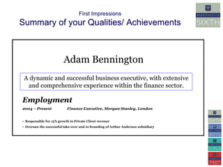 First Impressions 
Summary of your Qualities/ Achievements 
Adam Bennington 
A dynamic and successful business executive, with extensive 
and comprehensive experience within the finance sector. 
Employment 
2004 – Present Finance Executive, Morgan Stanley, London 
• Responsible for 15% growth in Private Client revenue 
• Oversaw the successful take-over and re-branding of Arthur Anderson subsidiary 
 