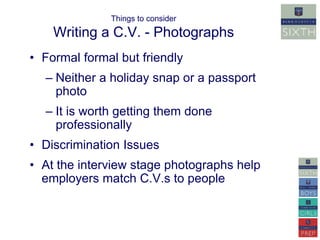 Things to consider 
Writing a C.V. - Photographs 
• Formal formal but friendly 
– Neither a holiday snap or a passport 
photo 
– It is worth getting them done 
professionally 
• Discrimination Issues 
• At the interview stage photographs help 
employers match C.V.s to people 
 