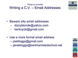 Things to consider 
Writing a C.V. – Email Addresses 
• Beware silly email addresses 
- dizzyblonde@yahoo.com 
- berkoyob@gmail.com 
• Use a more formal email address 
– joebloggs@gmail.com 
– janebloggs@berkhamstedschool.net 
 