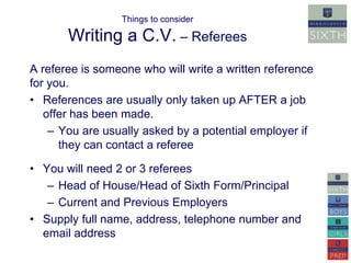 Things to consider 
Writing a C.V. – Referees 
A referee is someone who will write a written reference 
for you. 
• References are usually only taken up AFTER a job 
offer has been made. 
– You are usually asked by a potential employer if 
they can contact a referee 
• You will need 2 or 3 referees 
– Head of House/Head of Sixth Form/Principal 
– Current and Previous Employers 
• Supply full name, address, telephone number and 
email address 
 