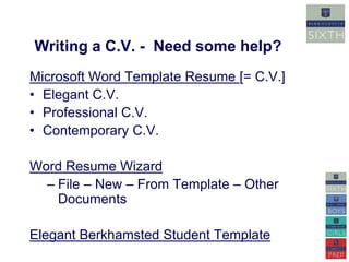 Writing a C.V. - Need some help? 
Microsoft Word Template Resume [= C.V.] 
• Elegant C.V. 
• Professional C.V. 
• Contemporary C.V. 
Word Resume Wizard 
– File – New – From Template – Other 
Documents 
Elegant Berkhamsted Student Template 
 
