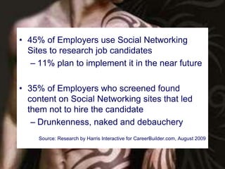 • 45% of Employers use Social Networking 
Sites to research job candidates 
– 11% plan to implement it in the near future 
• 35% of Employers who screened found 
content on Social Networking sites that led 
them not to hire the candidate 
– Drunkenness, naked and debauchery 
Source: Research by Harris Interactive for CareerBuilder.com, August 2009 
 
