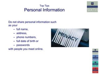 Top Tips 
Personal Information 
Do not share personal information such 
as your 
– full name, 
– address, 
– phone numbers, 
– full date of birth or 
– passwords 
with people you meet online. 
 