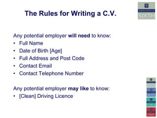 The Rules for Writing a C.V. 
Any potential employer will need to know: 
• Full Name 
• Date of Birth [Age] 
• Full Address and Post Code 
• Contact Email 
• Contact Telephone Number 
Any potential employer may like to know: 
• [Clean] Driving Licence 
 