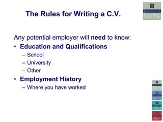 The Rules for Writing a C.V. 
Any potential employer will need to know: 
• Education and Qualifications 
– School 
– University 
– Other 
• Employment History 
– Where you have worked 
 