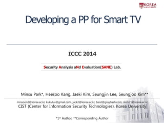 Developing a PP for Smart TV 
Security Analysis aNd Evaluation(SANE) Lab. 
ICCC 2014 
Minsu Park*, Heesoo Kang, Jaeki Kim, Seungjin Lee, Seungjoo Kim** 
minsoon2@korea.ac.kr, kukulux@gmail.com, jack2@korea.ac.kr, beist@grayhash.com, skim71@korea.ac.kr CIST (Center for Information Security Technologies), Korea University *1st Author, **Corresponding Author  