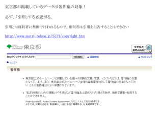 東京都が掲載しているデータは著作権の対象！ 
必ず、「引用」する必要がる。 
引用とは権利者に無断で行われるもので、権利者は引用を拒否することはできない 
http://www.metro.tokyo.jp/SUB/copyright.htm 
 