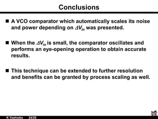 Conclusions
 A VCO comparator which automatically scales its noise
and power depending on DVin was presented.
 When the DVin is small, the comparator oscillates and
performs an eye-opening operation to obtain accurate
results.
 This technique can be extended to further resolution
and benefits can be granted by process scaling as well.
K Yoshioka 24/26
 