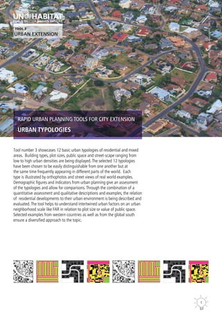 1
RAPID URBAN PLANNING TOOLS FOR CITY EXTENSION
URBAN TYPOLOGIES
Tool number 3 showcases 12 basic urban typologies of residential and mixed
areas. Building types, plot sizes, public space and street-scape ranging from
low to high urban densities are being displayed.The selected 12 typologies
have been chosen to be easily distinguishable from one another but at
the same time frequently appearing in different parts of the world. Each
type is illustrated by orthophotos and street views of real world examples.
Demographic figures and indicators from urban planning give an assessment
of the typologies and allow for comparisons.Through the combination of a
quantitative assessment and qualitative descriptions and examples, the relation
of residential developments to their urban environment is being described and
evaluated.The tool helps to understand intertwined urban factors on an urban
neighborhood scale like FAR in relation to plot size or value of public space.
Selected examples from western countries as well as from the global south
ensure a diversified approach to the topic.
Cape
Town,
South
Africa
©
Flickr/Prasad
Pillai
TOOL 3
URBAN EXTENSION
 