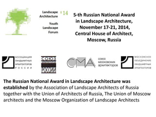 5-th Russian National Award 
in Landscape Architecture, 
November 17-21, 2014, 
Central House of Architect, 
Moscow, Russia 
The Russian National АсСОЦИАЦИЯ Award in Landscape «АЛАРОСArchitecture », РОО 
was 
established by the Association of «Landscape МОЛА» 
Architects of Russia 
together with the Union of Architects of Russia, The Union of Moscow 
architects and the при Moscow поддержке Organization Правительства 
of Landscape Architects 
Москвы 
 