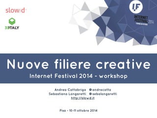 Nuove filiere creative 
Internet Festival 2014 - workshop 
Andrea Cattabriga @andrecatta 
Sebastiano Longaretti @sebalongaretti 
http://slowd.it 
Pisa - 10-11 ottobre 2014 
 