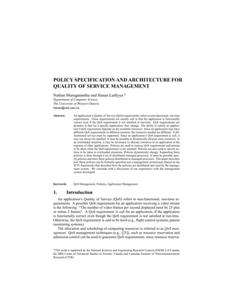 POLICY SPECIFICATION AND ARCHITECTURE FOR
QUALITY OF SERVICE MANAGEMENT
Nathan Muruganantha and Hanan Lutﬁyya
 
Department of Computer Science
The University of Western Ontario
hanan@csd.uwo.ca
Abstract: An application’s Quality of Service (QoS) requirements refers to non-functional, run-time
requirements. These requirements are usually soft in that the application is functionally
correct even if the QoS requirement is not satisﬁed at run-time. QoS requirements are
dynamic in that for a speciﬁc application, they change. The ability to satisfy an applica-
tion’s QoS requirement depends on the available resources. Since an application may have
different QoS requirements in different sessions, the resources needed are different. A dif-
ferentiated service must be supported. Since an application’s QoS requirement is soft, it
may not always be satisﬁed. It must be possible to dynamically allocate more resources. In
an overloaded situation, it may be necessary to allocate resources to an application at the
expense of other applications. Policies are used to express QoS requirements and actions
to be taken when the QoS requirement is not satisﬁed. Policies are also used to specify ac-
tions to be taken in overloaded situations. Policies dynamically change. Supporting these
policies is done through a set of distributed managed processes. It must be possible spec-
ify policies and have these policies distributed to managed processes. This paper describes
how these policies can be formally speciﬁed and a management architecture (based on the
IETF framework) that describes how the policies are distributed and used by the manage-
ment system. We conclude with a discussion of our experiences with the management
system developed.
Keywords: QoS Management, Policies, Application Management
1. Introduction
An application’s Quality of Service (QoS) refers to non-functional, run-time re-
quirements. A possible QoS requirement for an application receiving a video stream
is the following: “The number of video frames per second displayed must be 25 plus
or minus 2 frames". A QoS requirement is soft for an application, if the application
is functionally correct even though the QoS requirement is not satisﬁed at run-time.
Otherwise, the QoS requirement is said to be hard (e.g., ﬂight control systems, patient
monitoring systems).
The allocation and scheduling of computing resources is referred to as QoS man-
agement. QoS management techniques (e.g., [25]), such as resource reservation and
admission control can be used to guarantee QoS requirements, since resource reserva-
¡ This work is supported by the National Sciences and Engineering Research Council (NSERC) of Canada,
the IBM Centre of Advanced Studies in Toronto, Canada and Canadian Institute of Telecommunications
Research (CITR).
 