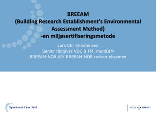 BREEAM 
(Building Research Establishment’s Environmental 
Assessment Method) 
-en miljøsertifiseringsmetode 
Lars Chr Christensen 
Senior rådgiver VDC & FM, multiBIM 
BREEAM-NOR AP/ BREEAM-NOR revisor eksamen 
 