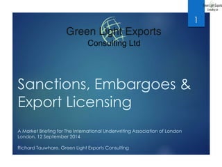 Sanctions, Embargoes & 
Export Licensing 
A Market Briefing for The International Underwriting Association of London 
London, 12 September 2014 
Richard Tauwhare, Green Light Exports Consulting 
1 
 